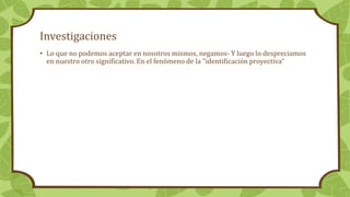 Investigaciones
• Lo que no podemos aceptar en nosotros mismos, negamos- Y luego lo despreciamos
en nuestro otro significativo. En el fenómeno de la "identificación proyectiva“
 
