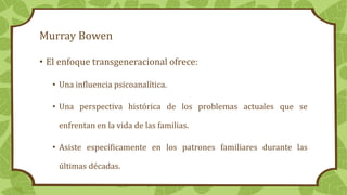 Murray Bowen
• El enfoque transgeneracional ofrece:
• Una influencia psicoanalítica.
• Una perspectiva histórica de los problemas actuales que se
enfrentan en la vida de las familias.
• Asiste específicamente en los patrones familiares durante las
últimas décadas.
 