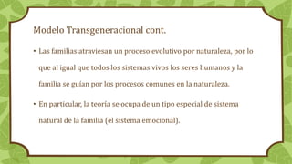 Modelo Transgeneracional cont.
• Las familias atraviesan un proceso evolutivo por naturaleza, por lo
que al igual que todos los sistemas vivos los seres humanos y la
familia se guían por los procesos comunes en la naturaleza.
• En particular, la teoría se ocupa de un tipo especial de sistema
natural de la familia (el sistema emocional).
 