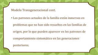 Modelo Transgeneracional cont.
• Los patrones actuales de la familia están inmersos en
problemas que no han sido resueltos en las familias de
origen, por lo que pueden aparecer en los patrones de
comportamiento sintomático en las generaciones
posteriores.
 