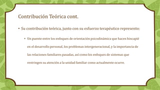 Contribución Teórica cont.
• Su contribución teórica, junto con su esfuerzo terapéutico represento:
• Un puente entre los enfoques de orientación psicodinámica que hacen hincapié
en el desarrollo personal, los problemas intergeneracional, y la importancia de
las relaciones familiares pasadas, así como los enfoques de sistemas que
restringen su atención a la unidad familiar como actualmente ocurre.
 