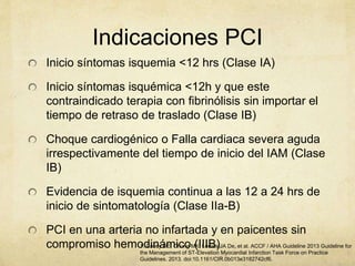 Indicaciones PCI
Inicio síntomas isquemia <12 hrs (Clase IA)
Inicio síntomas isquémica <12h y que este
contraindicado terapia con fibrinólisis sin importar el
tiempo de retraso de traslado (Clase IB)
Choque cardiogénico o Falla cardiaca severa aguda
irrespectivamente del tiempo de inicio del IAM (Clase
IB)
Evidencia de isquemia continua a las 12 a 24 hrs de
inicio de sintomatología (Clase IIa-B)
PCI en una arteria no infartada y en paicentes sin
compromiso hemodinámico (IIIB)1. Casey DE, Chung MK, Lemos JA De, et al. ACCF / AHA Guideline 2013 Guideline for
the Management of ST-Elevation Myocardial Infarction Task Force on Practice
Guidelines. 2013. doi:10.1161/CIR.0b013e3182742cf6.
 