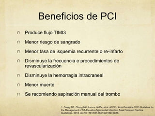 Beneficios de PCI
Produce flujo TIMI3
Menor riesgo de sangrado
Menor tasa de isquemia recurrente o re-infarto
Disminuye la frecuencia e procedimientos de
revascularización
Disminuye la hemorragia intracraneal
Menor muerte
Se recomiendo aspiración manual del trombo
1. Casey DE, Chung MK, Lemos JA De, et al. ACCF / AHA Guideline 2013 Guideline for
the Management of ST-Elevation Myocardial Infarction Task Force on Practice
Guidelines. 2013. doi:10.1161/CIR.0b013e3182742cf6.
 