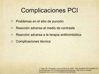 Complicaciones PCI
Problemas en el sitio de punción
Reacción adversa al medio de contraste
Reacción adversa a la terapia antitrombótica
Complicaciones técnica
1. Casey DE, Chung MK, Lemos JA De, et al. ACCF / AHA Guideline 2013 Guideline for
the Management of ST-Elevation Myocardial Infarction Task Force on Practice
Guidelines. 2013. doi:10.1161/CIR.0b013e3182742cf6.
 