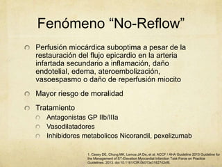 Fenómeno “No-Reflow”
Perfusión miocárdica suboptima a pesar de la
restauración del flujo epicardio en la arteria
infartada secundario a inflamación, daño
endotelial, edema, ateroembolización,
vasoespasmo o daño de reperfusión miocito
Mayor riesgo de moralidad
Tratamiento
Antagonistas GP IIb/IIIa
Vasodilatadores
Inhibidores metabolicos Nicorandil, pexelizumab
1. Casey DE, Chung MK, Lemos JA De, et al. ACCF / AHA Guideline 2013 Guideline for
the Management of ST-Elevation Myocardial Infarction Task Force on Practice
Guidelines. 2013. doi:10.1161/CIR.0b013e3182742cf6.
 
