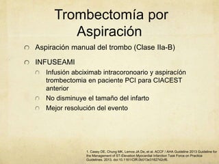 Trombectomía por
Aspiración
Aspiración manual del trombo (Clase IIa-B)
INFUSEAMI
Infusión abciximab intracoronoario y aspiracíón
trombectomia en paciente PCI para CIACEST
anterior
No disminuye el tamaño del infarto
Mejor resolución del evento
1. Casey DE, Chung MK, Lemos JA De, et al. ACCF / AHA Guideline 2013 Guideline for
the Management of ST-Elevation Myocardial Infarction Task Force on Practice
Guidelines. 2013. doi:10.1161/CIR.0b013e3182742cf6.
 