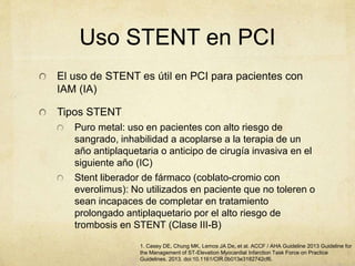 Uso STENT en PCI
El uso de STENT es útil en PCI para pacientes con
IAM (IA)
Tipos STENT
Puro metal: uso en pacientes con alto riesgo de
sangrado, inhabilidad a acoplarse a la terapia de un
año antiplaquetaria o anticipo de cirugía invasiva en el
siguiente año (IC)
Stent liberador de fármaco (coblato-cromio con
everolimus): No utilizados en paciente que no toleren o
sean incapaces de completar en tratamiento
prolongado antiplaquetario por el alto riesgo de
trombosis en STENT (Clase III-B)
1. Casey DE, Chung MK, Lemos JA De, et al. ACCF / AHA Guideline 2013 Guideline for
the Management of ST-Elevation Myocardial Infarction Task Force on Practice
Guidelines. 2013. doi:10.1161/CIR.0b013e3182742cf6.
 