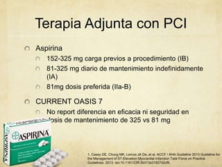 Terapia Adjunta con PCI
Aspirina
152-325 mg carga previos a procedimiento (IB)
81-325 mg diario de mantenimiento indefinidamente
(IA)
81mg dosis preferida (IIa-B)
CURRENT OASIS 7
No report diferencia en eficacia ni seguridad en
dosis de mantenimiento de 325 vs 81 mg
1. Casey DE, Chung MK, Lemos JA De, et al. ACCF / AHA Guideline 2013 Guideline for
the Management of ST-Elevation Myocardial Infarction Task Force on Practice
Guidelines. 2013. doi:10.1161/CIR.0b013e3182742cf6.
 