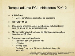 Terapia adjunta PCI: Inhibidores P2Y12
ARMYDA 6
Mayor beneficio en dosis altas de clopiodgrel
TRITON TIMI 38
Omeprazol interfiere con el metabolizmo del clopidogrel
pero no afecta en su farmacocineteica
Menor incidencia de trombosis de Stent con prasugrel en
los primeros 30 días
Prasugrel esta contraindicado:
Pacientes con EVC previo o AIT
≥ 75 años
< 60 kg peso
Dosis de 5 mg cada 24 horas disminuye riesgo de
sangrado
1. Casey DE, Chung MK, Lemos JA De, et al. ACCF / AHA Guideline 2013 Guideline for
the Management of ST-Elevation Myocardial Infarction Task Force on Practice
Guidelines. 2013. doi:10.1161/CIR.0b013e3182742cf6.
 