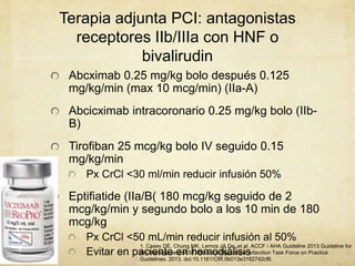 Terapia adjunta PCI: antagonistas
receptores IIb/IIIa con HNF o
bivalirudin
Abcximab 0.25 mg/kg bolo después 0.125
mg/kg/min (max 10 mcg/min) (IIa-A)
Abcicximab intracoronario 0.25 mg/kg bolo (IIb-
B)
Tirofiban 25 mcg/kg bolo IV seguido 0.15
mg/kg/min
Px CrCl <30 ml/min reducir infusión 50%
Eptifiatide (IIa/B( 180 mcg/kg seguido de 2
mcg/kg/min y segundo bolo a los 10 min de 180
mcg/kg
Px CrCl <50 mL/min reducir infusión al 50%
Evitar en paciente en hemodiálisis
1. Casey DE, Chung MK, Lemos JA De, et al. ACCF / AHA Guideline 2013 Guideline for
the Management of ST-Elevation Myocardial Infarction Task Force on Practice
Guidelines. 2013. doi:10.1161/CIR.0b013e3182742cf6.
 