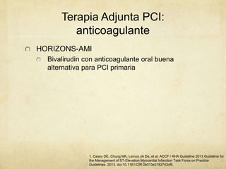 Terapia Adjunta PCI:
anticoagulante
HORIZONS-AMI
Bivalirudin con anticoagulante oral buena
alternativa para PCI primaria
1. Casey DE, Chung MK, Lemos JA De, et al. ACCF / AHA Guideline 2013 Guideline for
the Management of ST-Elevation Myocardial Infarction Task Force on Practice
Guidelines. 2013. doi:10.1161/CIR.0b013e3182742cf6.
 