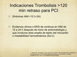 Indicaciones Trombolisis >120
min retraso para PCI
Síntomas IAM <12 h (IA)
Evidencia clínica o EKG de continua en IAM de
12 a 24 h después de inicio de sintomatología y
que involucre área amplia de tejido del miocardio
o inestabilidad hemodinámica (IIa-C)
1. Casey DE, Chung MK, Lemos JA De, et al. ACCF / AHA Guideline 2013 Guideline for
the Management of ST-Elevation Myocardial Infarction Task Force on Practice
Guidelines. 2013. doi:10.1161/CIR.0b013e3182742cf6.
 