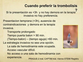 Presentacion temprana (<3h), ausencia de
contraindicaciones y demora en la terapia
invasiva.
Transporte prolongado
Tiempo puerta balon > 90 min.
(Tiempo-balon) – (tiempo aguja) >60 min.
La estrategia invasiva no sea una opción.
La sala de hemodinamia este ocupada.
Acceso vascular difícil.
No acceso a una sala de hemodinamia con
experiencia.
Cuando preferir la trombolisis
?
Si la presentación es <3h y no hay demora en la terapia
invasiva no hay preferencia.
PRAGUE-2 trial, CAPTIM trial, Vienna STEMI Registry
 