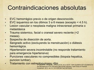 Contraindicaciones absolutas
• EVC hemorrágico previo o de origen desconocido.
• EVC isquemico en los últimos 3 a 6 meses (excepto < 4.5 h).
• Lesion vascular o neoplasia maligna intracraneal primaria o
metastásica
• Trauma sistemico, facial o craneal severo reciente (<2
meses).
• Sospecha de disección de aorta.
• Sangrado activo (excluyendo la menstruación) o diátesis
hemorrágica.
• Hipertensión severa incontrolable (no responde tratamiento
para emergencia hipertensiva)
• Punciones vasculares no compresibles (biopsia hepatica,
puncion lumbar).
• Tratamiento con estreptoquinasa <6m1. Casey DE, Chung MK, Lemos JA De, et al. ACCF / AHA Guideline 2013 Guideline for
the Management of ST-Elevation Myocardial Infarction Task Force on Practice
Guidelines. 2013. doi:10.1161/CIR.0b013e3182742cf6.
 
