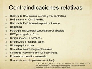 Contraindicaciones relativas
o Hisotira de HAS severa, crónica y mal controlada
o HAS severa >180/110 mmHg.
o Historia de EVC isquemico previo >3 meses
o Demencia
o Patología intracerebral conocida sin CI absoluta
o RCP prolongado >10 min
o Cirugía mayor < 3 semanas
o Embarazo o 1 mes post parto.
o Ulcera peptica activa.
o Uso actual de anticoagulantes orales
o Sangrado interno reciente (2-4 semanas).
o Enfermedad hepatica avanzada.
o Uso previo de estreptoquinasa (5 dias).
1. Casey DE, Chung MK, Lemos JA De, et al. ACCF / AHA Guideline 2013 Guideline for
the Management of ST-Elevation Myocardial Infarction Task Force on Practice
Guidelines. 2013. doi:10.1161/CIR.0b013e3182742cf6.
 
