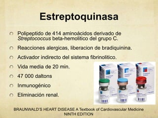 Estreptoquinasa
Polipeptido de 414 aminoácidos derivado de
Streptococcus beta-hemolitico del grupo C.
Reacciones alergicas, liberacion de bradiquinina.
Activador indirecto del sistema fibrinolitico.
Vida media de 20 min.
47 000 daltons
Inmunogénico
Eliminación renal.
BRAUNWALD’S HEART DISEASE A Textbook of Cardiovascular Medicine
NINTH EDITION
 
