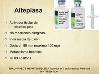 Alteplasa
Activador tisular del
plasminogeno
No reacciones alérgicas
Vida media de 5 min.
Dosis en 90 min (máximo 100 mg)
Metabolismo hepático
70 000 daltons
BRAUNWALD’S HEART DISEASE A Textbook of Cardiovascular Medicine
NINTH EDITION
 