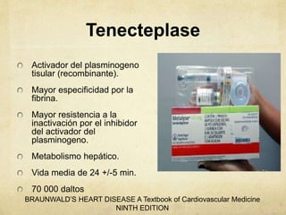 Tenecteplase
Activador del plasminogeno
tisular (recombinante).
Mayor especificidad por la
fibrina.
Mayor resistencia a la
inactivación por el inhibidor
del activador del
plasminogeno.
Metabolismo hepático.
Vida media de 24 +/-5 min.
70 000 daltos
BRAUNWALD’S HEART DISEASE A Textbook of Cardiovascular Medicine
NINTH EDITION
 