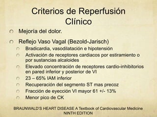 Criterios de Reperfusión
Clínico
Mejoría del dolor.
Reflejo Vaso Vagal (Bezold-Jarisch)
Bradicardia, vasodilatación e hipotensión
Activación de receptores cardiacos por estiramiento o
por sustancias alcaloides
Elevado concentración de receptores cardio-inhibitorios
en pared inferior y posterior de VI
23 – 65% IAM inferior
Recuperación del segmento ST mas precoz
Fracción de eyección VI mayor 61 +/- 13%
Menor pico de CK
BRAUNWALD’S HEART DISEASE A Textbook of Cardiovascular Medicine
NINTH EDITION
 