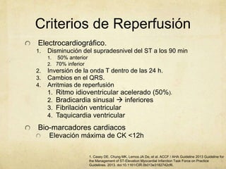 Criterios de Reperfusión
Electrocardiográfico.
1. Disminución del supradesnivel del ST a los 90 min
1. 50% anterior
2. 70% inferior
2. Inversión de la onda T dentro de las 24 h.
3. Cambios en el QRS.
4. Arritmias de reperfusión
1. Ritmo idioventricular acelerado (50%).
2. Bradicardia sinusal  inferiores
3. Fibrilación ventricular
4. Taquicardia ventricular
Bio-marcadores cardiacos
Elevación máxima de CK <12h
1. Casey DE, Chung MK, Lemos JA De, et al. ACCF / AHA Guideline 2013 Guideline for
the Management of ST-Elevation Myocardial Infarction Task Force on Practice
Guidelines. 2013. doi:10.1161/CIR.0b013e3182742cf6.
 