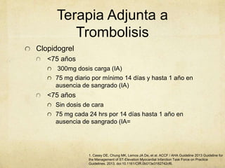 Terapia Adjunta a
Trombolisis
Clopidogrel
<75 años
300mg dosis carga (IA)
75 mg diario por mínimo 14 días y hasta 1 año en
ausencia de sangrado (IA)
<75 años
Sin dosis de cara
75 mg cada 24 hrs por 14 días hasta 1 año en
ausencia de sangrado (IA=
1. Casey DE, Chung MK, Lemos JA De, et al. ACCF / AHA Guideline 2013 Guideline for
the Management of ST-Elevation Myocardial Infarction Task Force on Practice
Guidelines. 2013. doi:10.1161/CIR.0b013e3182742cf6.
 