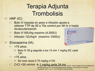 Terapia Adjunta
Trombolisis
HNF (IC)
Bolo IV basada en peso e infusión ajusta a
obtener TTP de 50 a 70s control por 48 hr o hasta
revascularización
Bolo IV 60U/kg maximo (4,000U)
Infusión 12U/kg/h (maximo 1000U)
Enoxaparina (IA)
<75 años:
Bolo IV 30 g seguido a los 15 min 1 mg/kg SC cada
12h
>75 años
Sin bolo dosis 0.75 mg/kg c/12h
CrCl <30 ml/min  1 mg/kg cada 24 hrs1. Casey DE, Chung MK, Lemos JA De, et al. ACCF / AHA Guideline 2013 Guideline for
the Management of ST-Elevation Myocardial Infarction Task Force on Practice
Guidelines. 2013. doi:10.1161/CIR.0b013e3182742cf6.
 