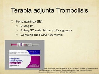 Terapia adjunta Trombolisis
Fondaparinux (IB)
2.5mg IV
2.5mg SC cada 24 hrs al día siguiente
Containdicado CrCl <30 ml/min
1. Casey DE, Chung MK, Lemos JA De, et al. ACCF / AHA Guideline 2013 Guideline for
the Management of ST-Elevation Myocardial Infarction Task Force on Practice
Guidelines. 2013. doi:10.1161/CIR.0b013e3182742cf6.
 