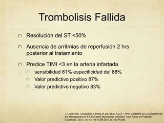 Trombolisis Fallida
Resolución del ST <50%
Ausencia de arritmias de reperfusión 2 hrs
posterior al tratamiento
Predice TIMI <3 en la arteria infartada
sensibilidad 81% especificidad del 88%
Valor predictivo positivo 87%
Valor predictivo negativo 83%
1. Casey DE, Chung MK, Lemos JA De, et al. ACCF / AHA Guideline 2013 Guideline for
the Management of ST-Elevation Myocardial Infarction Task Force on Practice
Guidelines. 2013. doi:10.1161/CIR.0b013e3182742cf6.
 