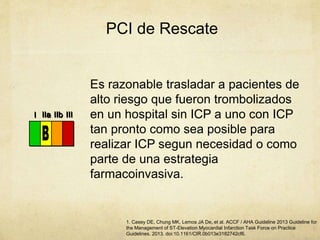 PCI de Rescate
III IIaIIaIIa IIbIIbIIb IIIIIIIIIIII IIaIIaIIa IIbIIbIIb IIIIIIIIIIII IIaIIaIIa IIbIIbIIb IIIIIIIIIIIaIIaIIa IIbIIbIIb IIIIIIIII
Es razonable trasladar a pacientes de
alto riesgo que fueron trombolizados
en un hospital sin ICP a uno con ICP
tan pronto como sea posible para
realizar ICP segun necesidad o como
parte de una estrategia
farmacoinvasiva.
1. Casey DE, Chung MK, Lemos JA De, et al. ACCF / AHA Guideline 2013 Guideline for
the Management of ST-Elevation Myocardial Infarction Task Force on Practice
Guidelines. 2013. doi:10.1161/CIR.0b013e3182742cf6.
 