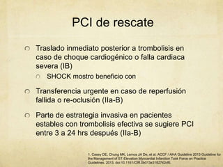 PCI de rescate
1. Casey DE, Chung MK, Lemos JA De, et al. ACCF / AHA Guideline 2013 Guideline for
the Management of ST-Elevation Myocardial Infarction Task Force on Practice
Guidelines. 2013. doi:10.1161/CIR.0b013e3182742cf6.
Traslado inmediato posterior a trombolisis en
caso de choque cardiogénico o falla cardiaca
severa (IB)
SHOCK mostro beneficio con
Transferencia urgente en caso de reperfusión
fallida o re-oclusión (IIa-B)
Parte de estrategia invasiva en pacientes
estables con trombolisis efectiva se sugiere PCI
entre 3 a 24 hrs después (IIa-B)
 