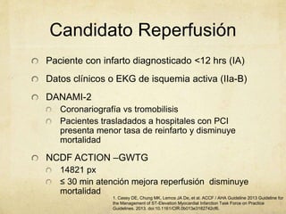 Candidato Reperfusión
Paciente con infarto diagnosticado <12 hrs (IA)
Datos clínicos o EKG de isquemia activa (IIa-B)
DANAMI-2
Coronariografía vs tromobilisis
Pacientes trasladados a hospitales con PCI
presenta menor tasa de reinfarto y disminuye
mortalidad
NCDF ACTION –GWTG
14821 px
≤ 30 min atención mejora reperfusión disminuye
mortalidad
1. Casey DE, Chung MK, Lemos JA De, et al. ACCF / AHA Guideline 2013 Guideline for
the Management of ST-Elevation Myocardial Infarction Task Force on Practice
Guidelines. 2013. doi:10.1161/CIR.0b013e3182742cf6.
 