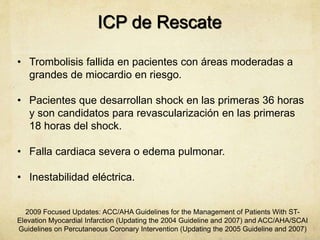 ICP de Rescate
• Trombolisis fallida en pacientes con áreas moderadas a
grandes de miocardio en riesgo.
• Pacientes que desarrollan shock en las primeras 36 horas
y son candidatos para revascularización en las primeras
18 horas del shock.
• Falla cardiaca severa o edema pulmonar.
• Inestabilidad eléctrica.
2009 Focused Updates: ACC/AHA Guidelines for the Management of Patients With ST-
Elevation Myocardial Infarction (Updating the 2004 Guideline and 2007) and ACC/AHA/SCAI
Guidelines on Percutaneous Coronary Intervention (Updating the 2005 Guideline and 2007)
 