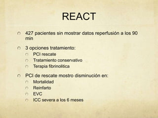 REACT
427 pacientes sin mostrar datos reperfusión a los 90
min
3 opciones tratamiento:
PCI rescate
Tratamiento conservativo
Terapia fibrinolitica
PCI de rescate mostro disminución en:
Mortalidad
Reinfarto
EVC
ICC severa a los 6 meses
 