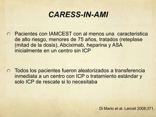 CARESS-IN-AMI
Pacientes con IAMCEST con al menos una caracteristica
de alto riesgo, menores de 75 años, tratados (reteplase
(mitad de la dosis), Abciximab, heparina y ASA
inicialmente en un centro sin ICP
Todos los pacientes fueron aleatorizados a transferencia
inmediata a un centro con ICP o tratamiento estándar y
solo ICP de rescate si lo necesitaba
Di Mario et al. Lancet 2008;371.
 