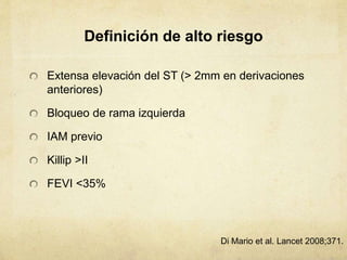 Definición de alto riesgo
Extensa elevación del ST (> 2mm en derivaciones
anteriores)
Bloqueo de rama izquierda
IAM previo
Killip >II
FEVI <35%
Di Mario et al. Lancet 2008;371.
 