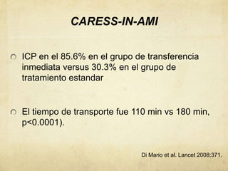 CARESS-IN-AMI
ICP en el 85.6% en el grupo de transferencia
inmediata versus 30.3% en el grupo de
tratamiento estandar
El tiempo de transporte fue 110 min vs 180 min,
p<0.0001).
Di Mario et al. Lancet 2008;371.
 