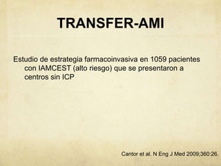 TRANSFER-AMI
Estudio de estrategia farmacoinvasiva en 1059 pacientes
con IAMCEST (alto riesgo) que se presentaron a
centros sin ICP
Cantor et al. N Eng J Med 2009;360:26.
 
