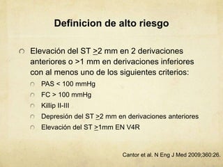 Definicion de alto riesgo
Elevación del ST >2 mm en 2 derivaciones
anteriores o >1 mm en derivaciones inferiores
con al menos uno de los siguientes criterios:
PAS < 100 mmHg
FC > 100 mmHg
Killip II-III
Depresión del ST >2 mm en derivaciones anteriores
Elevación del ST >1mm EN V4R
Cantor et al. N Eng J Med 2009;360:26.
 