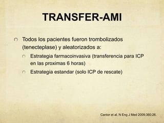 TRANSFER-AMI
Todos los pacientes fueron trombolizados
(tenecteplase) y aleatorizados a:
Estrategia farmacoinvasiva (transferencia para ICP
en las proximas 6 horas)
Estrategia estandar (solo ICP de rescate)
Cantor et al. N Eng J Med 2009;360:26.
 