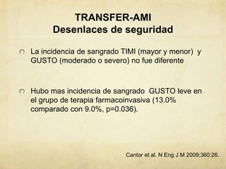 TRANSFER-AMI
Desenlaces de seguridad
La incidencia de sangrado TIMI (mayor y menor) y
GUSTO (moderado o severo) no fue diferente
Hubo mas incidencia de sangrado GUSTO leve en
el grupo de terapia farmacoinvasiva (13.0%
comparado con 9.0%, p=0.036).
Cantor et al. N Eng J M 2009;360:26.
 