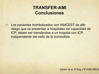 TRANSFER-AMI
Conclusiones
Los pacientes trombolizados con IAMCEST de alto
riesgo que se presentan a hospitales sin capacidad de
ICP, deben ser transferidos a un hospital con ICP,
independiente del exito de la trombolisis.
Cantor et al. N Eng J M 2009;360:26
 