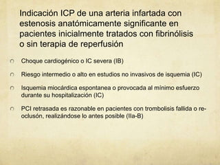 Indicación ICP de una arteria infartada con
estenosis anatómicamente significante en
pacientes inicialmente tratados con fibrinólisis
o sin terapia de reperfusión
Choque cardiogénico o IC severa (IB)
Riesgo intermedio o alto en estudios no invasivos de isquemia (IC)
Isquemia miocárdica espontanea o provocada al mínimo esfuerzo
durante su hospitalización (IC)
PCI retrasada es razonable en pacientes con trombolisis fallida o re-
oclusón, realizándose lo antes posible (IIa-B)
 