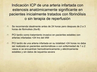 Indicación ICP de una arteria infartada con
estenosis anatómicamente significante en
pacientes inicialmente tratados con fibrinólisis
o sin terapia de reperfusión
Se recomienda idealmente antes de 24 horas pero despues de 2 a 3
horas de fibrinolisis (IIa-B)
PCI tardío como tratamiento invasivo en pacientes estables con
arterias infartadas >24 hrs del IAM
PCI tardío de una arteria infartada en su totalidad >24 horas no debe
ser realizada en pacientes asintomáticas o con enfermedad de 1 o 2
vasos si se encuentran hemodinamicamente y eléctricamente
estables y sin datos de isquemia severa
 