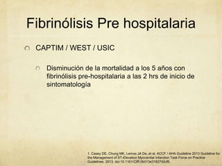 Fibrinólisis Pre hospitalaria
CAPTIM / WEST / USIC
Disminución de la mortalidad a los 5 años con
fibrinólisis pre-hospitalaria a las 2 hrs de inicio de
sintomatología
1. Casey DE, Chung MK, Lemos JA De, et al. ACCF / AHA Guideline 2013 Guideline for
the Management of ST-Elevation Myocardial Infarction Task Force on Practice
Guidelines. 2013. doi:10.1161/CIR.0b013e3182742cf6.
 