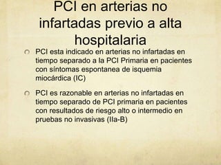 PCI en arterias no
infartadas previo a alta
hospitalaria
PCI esta indicado en arterias no infartadas en
tiempo separado a la PCI Primaria en pacientes
con síntomas espontanea de isquemia
miocárdica (IC)
PCI es razonable en arterias no infartadas en
tiempo separado de PCI primaria en pacientes
con resultados de riesgo alto o intermedio en
pruebas no invasivas (IIa-B)
 