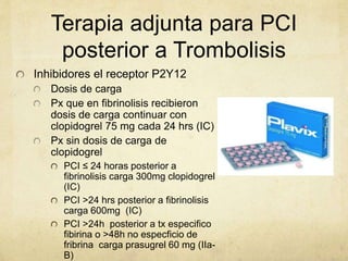 Terapia adjunta para PCI
posterior a Trombolisis
Inhibidores el receptor P2Y12
Dosis de carga
Px que en fibrinolisis recibieron
dosis de carga continuar con
clopidogrel 75 mg cada 24 hrs (IC)
Px sin dosis de carga de
clopidogrel
PCI ≤ 24 horas posterior a
fibrinolisis carga 300mg clopidogrel
(IC)
PCI >24 hrs posterior a fibrinolisis
carga 600mg (IC)
PCI >24h posterior a tx especifico
fibirina o >48h no especficio de
fribrina carga prasugrel 60 mg (IIa-
B)
 