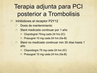 Terapia adjunta para PCI
posterior a Trombolisis
Inhibidores el receptor P2Y12
Dosis de mantenimiento
Stent medicado continuar por 1 año
Clopidogrel 75mg cada 24 hrs (IC)
Prasugrel 10 mg cada 24 hrs (IIa-B)
Stent no medicado continuar min 30 días hasta 1
año
Clopoidogre 75 mg cada 24 hrs (IC)
Prasugrel 10 mg cada 24 hrs (IIa-B)
 