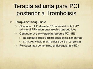 Terapia adjunta para PCI
posterior a Trombolisis
Terapia anticoagulante
Continuar HNF durante PCI administrar bolo IV
adicional PRN mantener niveles terapéuticos
Continuar uso enoxaparina durante PCI (IB)
No dar dosis extra si ultima dosis en las 8hr previas
0.3mg/kg/IV bolo si ultima dosis de 8 a 12h previas
Fondaparinux como único anticoagulante (IIIC)
 