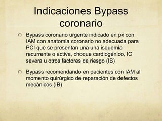 Indicaciones Bypass
coronario
Bypass coronario urgente indicado en px con
IAM con anatomia coronario no adecuada para
PCI que se presentan una una isquemia
recurrente o activa, choque cardiogénico, IC
severa u otros factores de riesgo (IB)
Bypass recomendando en pacientes con IAM al
momento quirúrgico de reparación de defectos
mecánicos (IB)
 