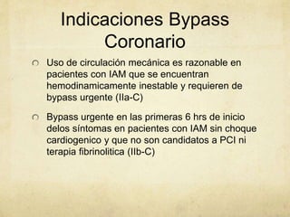 Indicaciones Bypass
Coronario
Uso de circulación mecánica es razonable en
pacientes con IAM que se encuentran
hemodinamicamente inestable y requieren de
bypass urgente (IIa-C)
Bypass urgente en las primeras 6 hrs de inicio
delos síntomas en pacientes con IAM sin choque
cardiogenico y que no son candidatos a PCI ni
terapia fibrinolitica (IIb-C)
 